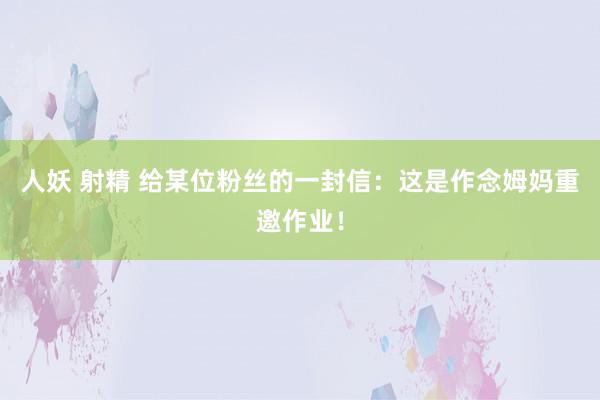 人妖 射精 给某位粉丝的一封信：这是作念姆妈重邀作业！