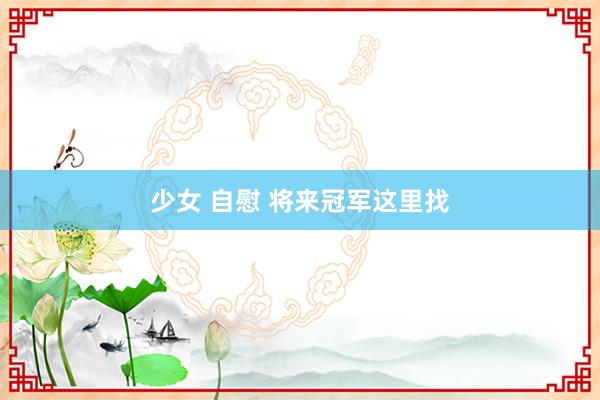少女 自慰 将来冠军这里找