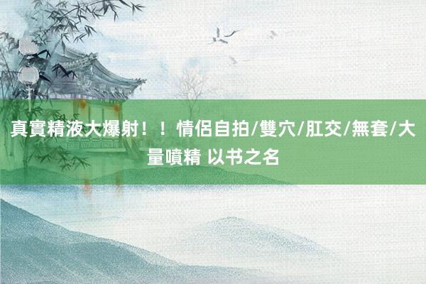 真實精液大爆射！！情侶自拍/雙穴/肛交/無套/大量噴精 以书之名