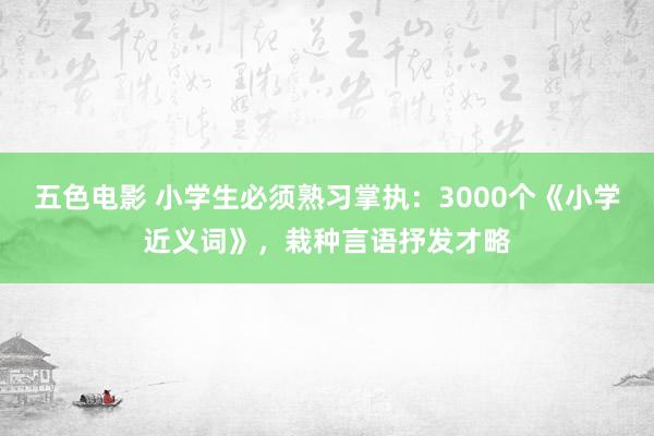 五色电影 小学生必须熟习掌执：3000个《小学近义词》，栽种言语抒发才略