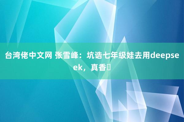 台湾佬中文网 张雪峰：坑诰七年级娃去用deepseek，真香❗