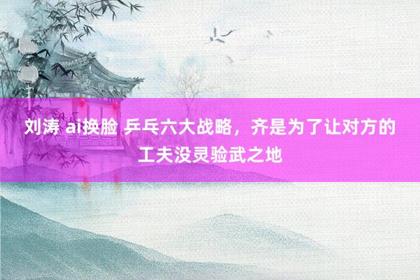 刘涛 ai换脸 乒乓六大战略，齐是为了让对方的工夫没灵验武之地