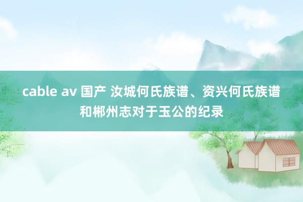 cable av 国产 汝城何氏族谱、资兴何氏族谱和郴州志对于玉公的纪录