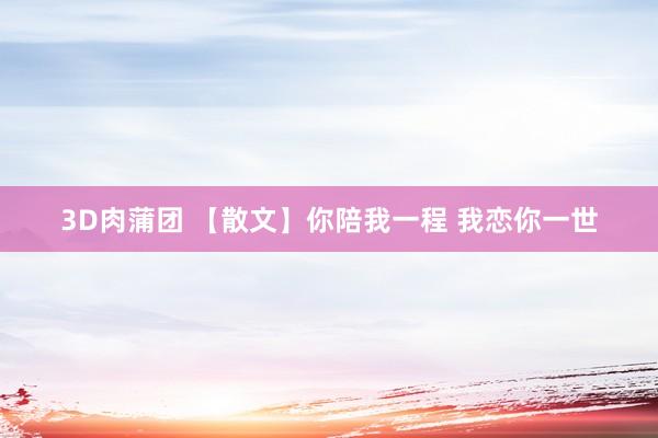 3D肉蒲团 【散文】你陪我一程 我恋你一世