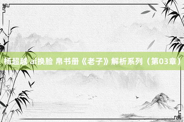 杨超越 ai换脸 帛书册《老子》解析系列（第03章）