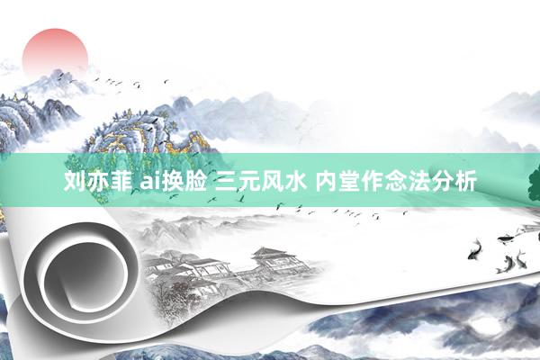 刘亦菲 ai换脸 三元风水 内堂作念法分析