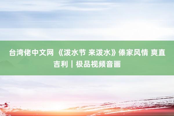 台湾佬中文网 《泼水节 来泼水》傣家风情 爽直吉利｜极品视频音画