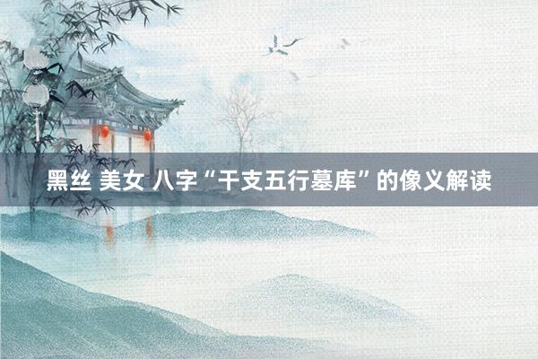 黑丝 美女 八字“干支五行墓库”的像义解读