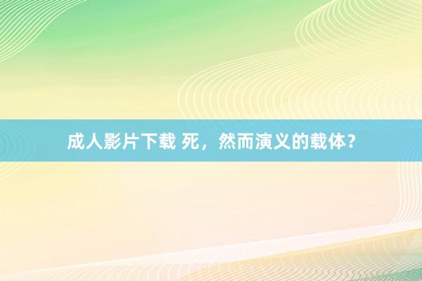 成人影片下载 死，然而演义的载体？