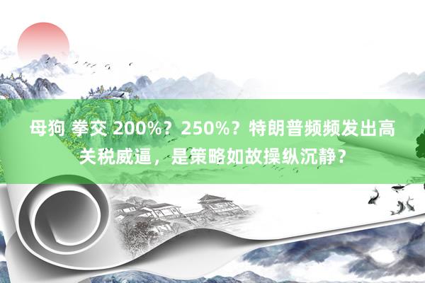 母狗 拳交 200%？250%？特朗普频频发出高关税威逼，是策略如故操纵沉静？