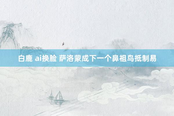 白鹿 ai换脸 萨洛蒙成下一个鼻祖鸟抵制易
