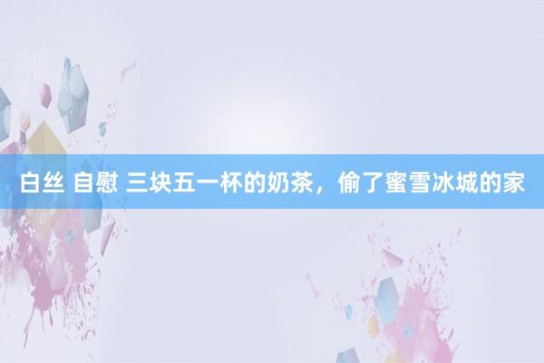 白丝 自慰 三块五一杯的奶茶，偷了蜜雪冰城的家