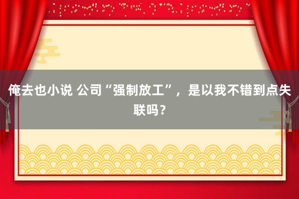 俺去也小说 公司“强制放工”，是以我不错到点失联吗？
