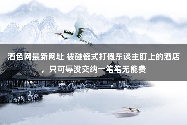酒色网最新网址 被碰瓷式打假东谈主盯上的酒店，只可辱没交纳一笔笔无能费
