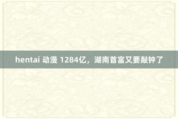hentai 动漫 1284亿，湖南首富又要敲钟了