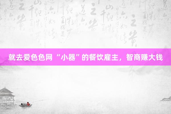 就去爱色色网 “小器”的餐饮雇主，智商赚大钱