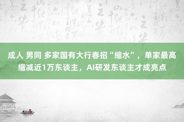 成人 男同 多家国有大行春招“缩水”，单家最高缩减近1万东谈主，AI研发东谈主才成亮点