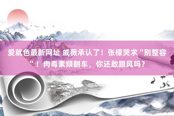爱就色最新网址 戚薇承认了！张檬哭求“别整容”！肉毒素频翻车，你还敢跟风吗？