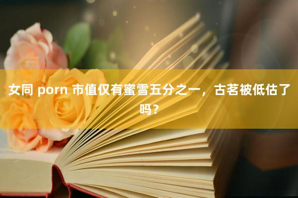 女同 porn 市值仅有蜜雪五分之一，古茗被低估了吗？