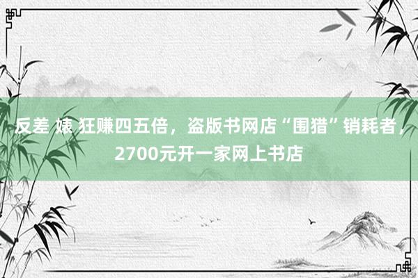 反差 婊 狂赚四五倍，盗版书网店“围猎”销耗者，2700元开一家网上书店