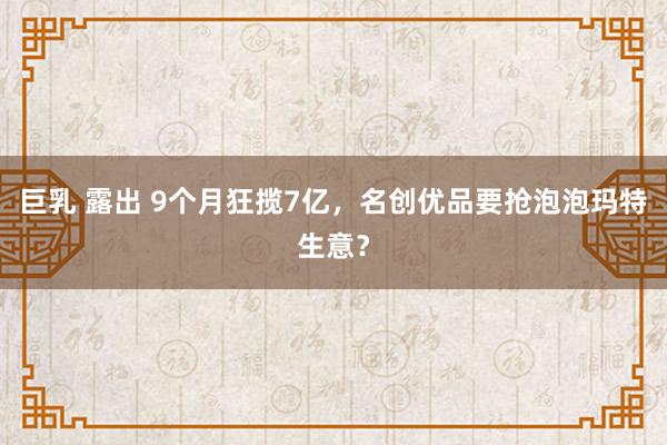巨乳 露出 9个月狂揽7亿，名创优品要抢泡泡玛特生意？