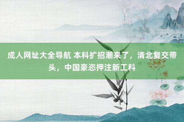 成人网址大全导航 本科扩招潮来了，清北复交带头，中国豪恣押注新工科